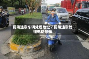 铜陵违章车辆处理地址／铜陵违章处理电话号码