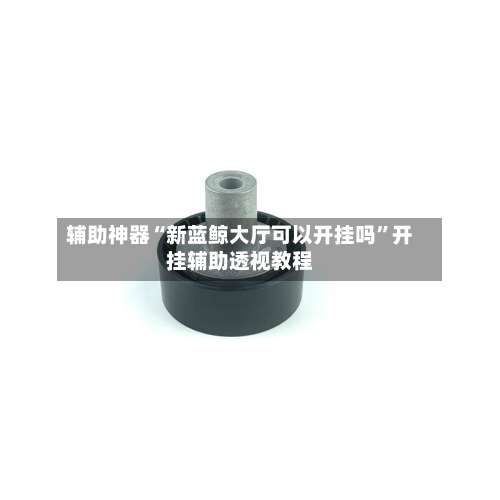 辅助神器“新蓝鲸大厅可以开挂吗	”开挂辅助透视教程-第2张图片