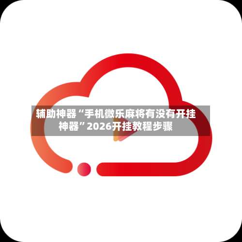 辅助神器“手机微乐麻将有没有开挂神器	”2026开挂教程步骤-第1张图片