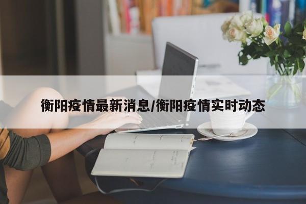 衡阳疫情最新消息/衡阳疫情实时动态